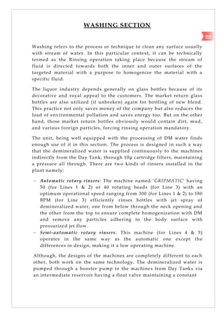 WASHING SECTION
Washing refers to the process or technique to clean any surface usually
with stream of water. In this particular context, it can be technically
termed as the Rinsing operation taking place because the stream of
fluid is directed towards both the inner and outer surfaces of the
targeted material with a purpose to homogenize the material with a
specific fluid.
The liquor industry depends generally on glass bottles because of its
decorative and royal appeal to the customers. The market return glass
bottles are also utilized (if unbroken) again for bottling of new blend.
This practice not only saves money of the company but also reduces the
load of environmental pollution and saves energy too. But on the other
hand, those market return bottles obviously would contain dirt, mud,
and various foreign particles, forcing rinsing operation mandatory.
The unit, being well equipped with the processing of DM water finds
enough use of it in this section. The process is designed in such a way
that the demineralized water is supplied continuously to the machines
indirectly from the Day Tank, through 10µ cartridge filters, maintaining
a pressure all through. There are two kinds of rinsers installed in the
plant namely:
 Automatic rotary rinsers: The machine named ‗GRIPMATIC‘ having
50 (for Lines 1 & 2) or 40 rotating heads (for Line 3) with an
optimum operational speed ranging from 300 (for Lines 1 & 2) to 180
BPM (for Line 3) efficiently rinses bottles with jet spray of
demineralized water, one from below through the neck opening and
the other from the top to ensure complete homogenization with DM
and remove any particles adhering to the body surface with
pressurized jet flow.
 Semi-automatic rotary rinsers: This machine (for Lines 4 & 5)
operates in the same way as the automatic one except the
differences in design, making it a low operating machine.
Although, the designs of the machines are completely different to each
other, both work on the same technology. The demineralized water is
pumped through a booster pump to the machines from Day Tanks via
an intermediate reservoir having a float valve maintaining a constant
29
 
