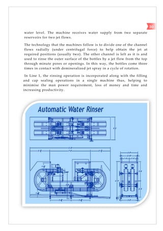 water level. The machine receives water supply from two separate
reservoirs for two jet flows.
The technology that the machines follow is to divide one of the channel
flows radially (under centrifugal force) to help obtain the jet at
required positions (usually two). The other channel is left as it is and
used to rinse the outer surface of the bottles by a jet flow from the top
through minute pores or openings. In this way, the bottles come three
times in contact with demineralized jet spray in a cycle of rotation.
In Line 1, the rinsing operation is incorporated along with the filling
and cap sealing operations in a single machine thus, helping to
minimise the man power requirement, loss of money and time and
increasing productivity.
30
 