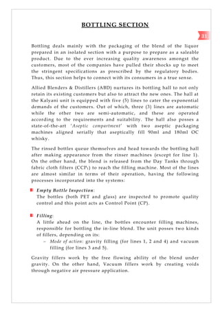BOTTLING SECTION
Bottling deals mainly with the packaging of the blend of the liquor
prepared in an isolated section with a purpose to prepare as a saleable
product. Due to the ever increasing quality awareness amongst the
customers, most of the companies have pulled their shocks up to meet
the stringent specifications as prescribed by the regulatory bodies.
Thus, this section helps to connect with its consumers in a true sen se.
Allied Blenders & Distillers (ABD) nurtures its bottling hall to not only
retain its existing customers but also to attract the new ones. The hall at
the Kalyani unit is equipped with five (5) lines to cater the exponential
demands of the customers. Out of which, three (3) lines are automatic
while the other two are semi-automatic, and these are operated
according to the requirements and suitability. The hall also posses a
state-of-the-art ‗Aseptic compartment‘ with two aseptic packaging
machines aligned serially that aseptically fill 90ml and 180ml OC
whisky.
The rinsed bottles queue themselves and head towards the bottling hall
after making appearance from the rinser machines (except for line 1).
On the other hand, the blend is released from the Day Tanks through
fabric cloth filters (CCP1) to reach the filling machine. Most of the lines
are almost similar in terms of their operation, having the following
processes incorporated into the systems:
Empty Bottle Inspection:
The bottles (both PET and glass) are inspected to promote quality
control and this point acts as Control Point (CP).
Filling:
A little ahead on the line, the bottles encounter filling machines,
responsible for bottling the in-line blend. The unit posses two kinds
of fillers, depending on its:
 Mode of action: gravity filling (for lines 1, 2 and 4) and vacuum
filling (for lines 3 and 5).
Gravity fillers work by the free flowing ability of the blend under
gravity. On the other hand, Vacuum fillers work by creating voids
through negative air pressure application.
31
 