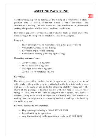 ASEPTING PACKEGING
Aseptic packaging can be defined as the filling of a commercially sterile
product into a sterile container under aseptic conditions and
hermetically sealing the containers so that reinfection is prevented,
making the product shelf-stable at ambient conditions.
The unit is capable to produce aseptic whisky packs of 90ml and 180ml
sizes through its two premier machines Tetra Brik Aseptic.
Principle:
 Inert atmosphere and hermetic sealing (for preservation)
 Volumetric approach (for filling)
 Electrical impulse (for sealing)
 Conductive heating (for strip applicating)
Operating pre-requisites:
 Air Pressure: 7-7.5 kg/cm2
 Water Pressure: 5 kg/cm2
 Nitrogen Pressure: 4 kg/cm2
 Air knife Temperature: 129.3ºc
Procedure:
The six-layered film reaches the strip applicator through a series of
rollers where the plastic strip gets attached to the film into molten state
that passes through an air knife for attaining stability. Gradually, the
shape of the package is formed mainly with the help of crease roller
along its flow. When the film is longitudinally sealed, the blend is
released along with liquid nitrogen (in 9:1 ratio) and then transversal
sealing occurs using conductive heating and each package is isolated by
the knife attached.
Problems related to its operation:
 Huge wastages during a LONG SHORT STOP
 Less flexibility in operation
 Any fluctuation(s) in the conditions leads to SHORT STOP
33
 