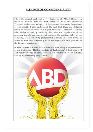 PLEADGE OF CONFIDENTIALITY
I heartily respect each and every decisions of ‗Allied Blenders &
Distillers Private Limited‘ that correlates with the Industrial
Training, undertaken as a part of the Summer Internship Programme
of one month. I also understand the fact that there are different
levels of confidentiality in a liquor industry. Therefore, I hereby
take pledge to strictly abide by the rules and regulations of the
company and always honour and maintain the confidentiality of the
company, as a developing professional. I assure to refrain from any
activities that may potentially harm the reputation and goodwill of
the business corporate.
In this context, I would like to mention that being a representative
of my institution ‗Haldia Institute of Technology‘, I feel honoured
and hereby pledge to carry forward the reputation to the industr y
during my internship programme.
 