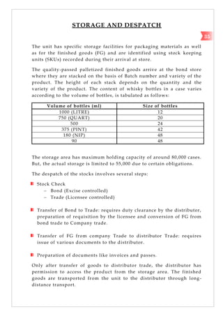 STORAGE AND DESPATCH
The unit has specific storage facilities for packaging materials as well
as for the finished goods (FG) and are identified using stock keeping
units (SKUs) recorded during their arrival at store.
The quality-passed palletized finished goods arrive at the bond store
where they are stacked on the basis of Batch number and variety of the
product. The height of each stack depends on the quantity and the
variety of the product. The content of whisky bottles in a case varies
according to the volume of bottles, is tabulated as follows:
Volume of bottles (ml) Size of bottles
1000 (LITRE) 12
750 (QUART) 20
500 24
375 (PINT) 42
180 (NIP) 48
90 48
The storage area has maximum holding capacity of around 80,000 cases.
But, the actual storage is limited to 55,000 due to certain obligations.
The despatch of the stocks involves several steps:
Stock Check
 Bond (Excise controlled)
 Trade (Licensee controlled)
Transfer of Bond to Trade: requires duty clearance by the distributor,
preparation of requisition by the licensee and conversion of FG from
bond trade to Company trade.
Transfer of FG from company Trade to distributor Trade: requires
issue of various documents to the distributor.
Preparation of documents like invoices and passes.
Only after transfer of goods to distributor trade, the distributor has
permission to access the product from the storage area. The finished
goods are transported from the unit to the distributor through long-
distance transport.
35
 