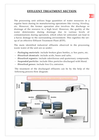 EFFLUENT TREATMENT SECTION
The processing unit utilizes huge quantities of water resources in a
regular basis during its manufacturing operations like rinsing, blending,
etc. However, the former operation also involves the discharge or
drainage of the resource to a high level. However, the quality of the
water deteriorates during drainage due to various levels of
contaminations during operation, which when let untreated can lead to
a havoc damage to the surrounding environment. This signifies the set -
up of an effective Effluent Treatment Plant (ETP).
The main identified industrial effluents observed in the processing
waste water of the unit are as under:
 Packaging materials: include broken glass bottles, cc box parts, etc.
 Dissolved chemicals: include acids, bases and salts.
 Dissolved organics: include odoriferous and quaternary compounds.
 Suspended particles: include fibre particles discharged with blend.
 Dissolved gasses: include free Co2 emission.
The treatment of the discharged effluents can be by the help of the
following process flow diagram:
P R O C E S S F L O W O F E F F L U E N T T R E A T M E N T
Drain
water
Storage
Tank 1
Tank 2
Polychloride
Lime
Aluminium
sulphate
Tank 3
Hypochloride
Compressor
ACF
Aeration
Aeration
Aeration
Treated
Water
36
 