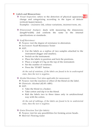 Labels and Monocartons:
Visual Inspection: refers to the detection of physical appearance
change and categorizing according to the types of defects
(critical/major/minor).
Examples – excessive ink, colour variations, incorrect texts, etc.
Dimensional Analysis: deals with measuring the dimensions
(length*width) and conform the same to the internal
specifications or standards.
Scuff Resistance:
 Purpose: test the degree of resistance to aberration.
 Instrument: Scuff Resistance Tester
 SOP:
 Cut the labels as a replica of two samples attached to the
instrument (bigger and smaller).
 Switch on the instrument.
 Place the labels in position and lock the positions.
 Place a weight of 2 kg on the top of the instrument.
 Set the number of rotations.
 Press the ‗START‘ button.
At the end of rotations, if the labels are found to be in undisrupted
state, then the test is negative.
Alcohol Resistance Test (also applicable for monocases):
 Purpose: test the reaction or effect of the blend on the label.
 Chemicals: Alcohol (42.8% ABV)
 SOP:
 Take the blend in a beaker.
 Take cotton and dip it in the blend.
 Rub the labels two to three times only in unidirectional
way with the cotton.
At the end of rubbings, if the labels are found to be in undistorted
state, then the test is negative.
Grain Direction Test (for labels):
 Purpose: test for any possibilities for forming arrow heads.
 Material: Flowing water
40
 