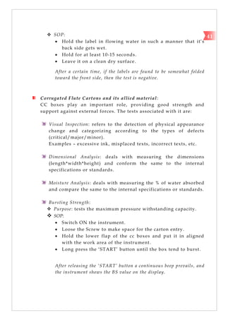  SOP:
 Hold the label in flowing water in such a manner that it‘s
back side gets wet.
 Hold for at least 10-15 seconds.
 Leave it on a clean dry surface.
After a certain time, if the labels are found to be somewhat folded
toward the front side, then the test is negative.
Corrugated Flute Cartons and its allied material:
CC boxes play an important role, providing good strength and
support against external forces. The tests associated with it are:
Visual Inspection: refers to the detection of physical appearance
change and categorizing according to the types of defects
(critical/major/minor).
Examples – excessive ink, misplaced texts, incorrect texts, etc.
Dimensional Analysis: deals with measuring the dimensions
(length*width*height) and conform the same to the internal
specifications or standards.
Moisture Analysis: deals with measuring the % of water absorbed
and compare the same to the internal specifications or standards.
Bursting Strength:
 Purpose: tests the maximum pressure withstanding capacity.
 SOP:
 Switch ON the instrument.
 Loose the Screw to make space for the carton entry.
 Hold the lower flap of the cc boxes and put it in aligned
with the work area of the instrument.
 Long press the ‗START‘ button until the box tend to burst.
After releasing the ‘START’ button a continuous beep prevails, and
the instrument shows the BS value on the display.
41
 
