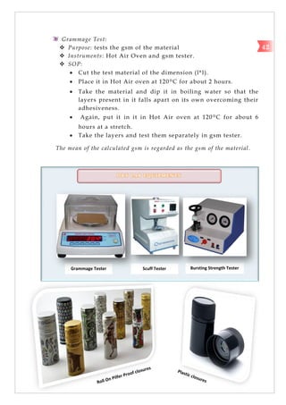 Grammage Tester Scuff Tester Bursting Strength Tester
Tester
Grammage Test:
 Purpose: tests the gsm of the material
 Instruments: Hot Air Oven and gsm tester.
 SOP:
 Cut the test material of the dimension (l*l).
 Place it in Hot Air oven at 120ºC for about 2 hours.
 Take the material and dip it in boiling water so that the
layers present in it falls apart on its own overcoming their
adhesiveness.
 Again, put it in it in Hot Air oven at 120ºC for about 6
hours at a stretch.
 Take the layers and test them separately in gsm tester.
The mean of the calculated gsm is regarded as the gsm of the material.
42
D R Y L A B E Q U I P M E N T S
 