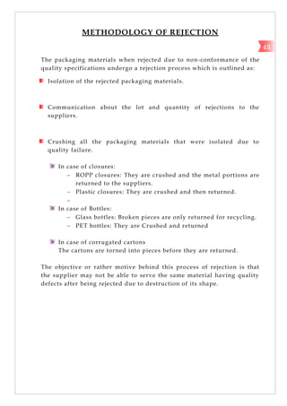 METHODOLOGY OF REJECTION
The packaging materials when rejected due to non-conformance of the
quality specifications undergo a rejection process which is outlined as:
Isolation of the rejected packaging materials.
Communication about the lot and quantity of rejections to the
suppliers.
Crushing all the packaging materials that were isolated due to
quality failure.
In case of closures:
 ROPP closures: They are crushed and the metal portions are
returned to the suppliers.
 Plastic closures: They are crushed and then returned.

In case of Bottles:
 Glass bottles: Broken pieces are only returned for recycling.
 PET bottles: They are Crushed and returned
In case of corrugated cartons
The cartons are torned into pieces before they are returned.
The objective or rather motive behind this process of rejection is that
the supplier may not be able to serve the same material having quality
defects after being rejected due to destruction of its shape.
43
 