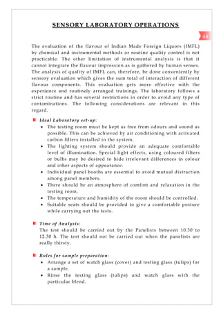 SENSORY LABORATORY OPERATIONS
The evaluation of the flavour of Indian Made Foreign Liquors (IMFL)
by chemical and instrumental methods or routine quality control is not
practicable. The other limitation of instrumental analysis is that it
cannot integrate the flavour impression as is gathered by human senses.
The analysis of quality of IMFL can, therefore, be done conveniently by
sensory evaluation which gives the sum total of interaction of different
flavour components. This evaluation gets more effective with the
experience and routinely arranged trainings. The laboratory follows a
strict routine and has several restrictions in order to avoid any type of
contaminations. The following considerations are relevant in this
regard.
Ideal Laboratory set-up:
 The testing room must be kept as free from odours and sound as
possible. This can be achieved by air conditioning with activated
carbon filters installed in the system.
 The lighting system should provide an adequate comfortable
level of illumination. Special light effects, using coloured filters
or bulbs may be desired to hide irrelevant differences in colour
and other aspects of appearance.
 Individual panel booths are essential to avoid mutual distraction
among panel members.
 There should be an atmosphere of comfort and relaxation in the
testing room.
 The temperature and humidity of the room should be controlled.
 Suitable seats should be provided to give a comfortable posture
while carrying out the tests.
Time of Analysis:
The test should be carried out by the Panelists between 10.30 to
12.30 h. The test should not be carried out when the panelists are
really thirsty.
Rules for sample preparation:
 Arrange a set of watch glass (cover) and testing glass (tulips) for
a sample.
 Rinse the testing glass (tulips) and watch glass with the
particular blend.
44
 