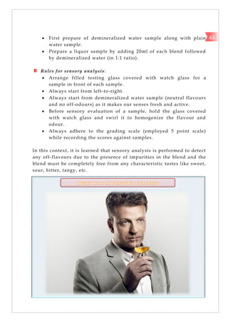  First prepare of demineralized water sample along with plain
water sample.
 Prepare a liquor sample by adding 20ml of each blend followed
by demineralized water (in 1:1 ratio).
Rules for sensory analysis:
 Arrange filled testing glass covered with watch glass for a
sample in front of each sample.
 Always start from left-to-right.
 Always start from demineralized water sample (neutral flavours
and no off-odours) as it makes our senses fresh and active.
 Before sensory evaluation of a sample, hold the glass covered
with watch glass and swirl it to homogenize the flavour and
odour.
 Always adhere to the grading scale (employed 5 point scale)
while recording the scores against samples.
In this context, it is learned that sensory analysis is performed to detect
any off-flavours due to the presence of impurities in the blend and the
blend must be completely free from any characteristic tastes like sweet,
sour, bitter, tangy, etc.
R I G H T W A Y O F S E N S O R Y A N A L Y S I S
45
 