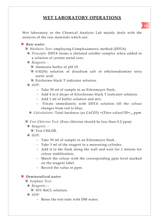 WET LABORATORY OPERATIONS
Wet laboratory or the Chemical Analysis Lab mainly deals with the
analysis of the raw materials which are:
Raw water:
Hardness Test: employing Complexametric method (EDTA)
 Principle: EDTA forms a chelated soluble complex when added to
a solution of certain metal ions.
 Reagents: -
Ammonia buffer of pH 10.
0.02(N) solution of disodium salt of ethylenediamine tetra
acetic acid.
Erichrome black T indicator solution.
 SOP:
 Take 50 ml of sample in an Erlenmeyer flask;
 Add 4 to 6 drops of Eriochrome black T indicator solution.
 Add 1 ml of buffer solution and mix.
 Titrate immediately with EDTA solution till the colour
changes from red to blue.
 Calculations: Total hardness (as CaCO3) =(Titre value)*20=__ppm
Free Chlorine Test: (Free chlorine should be less than 0.2 ppm)
 Reagents: -
Test CHLOR.
 SOP:
 Take 50 ml of sample in an Erlenmeyer flask.
 Take 5 ml of the reagent in a measuring cylinder.
 Add it to the flask along the wall and wait for 1 minute for
colour stabilization.
 Match the colour with the corresponding ppm level marked
on the reagent label.
 Record the value in ppm.
Demineralized water:
Sulphate Test:
 Reagents: -
10% BaCl2 solution.
 SOP:
 Rinse the test tube with DM water.
46
 