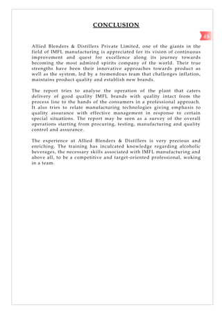 CONCLUSION
Allied Blenders & Distillers Private Limited, one of the giants in the
field of IMFL manufacturing is appreciated for its vision of continuous
improvement and quest for excellence along its journey towards
becoming the most admired spirits company of the world. Their true
strengths have been their innovative approaches towards product as
well as the system, led by a tremendous team that challenges inflation,
maintains product quality and establish new brands.
The report tries to analyse the operation of the plant that caters
delivery of good quality IMFL brands with quality intact from the
process line to the hands of the consumers in a professional approach.
It also tries to relate manufacturing technologies giving empha sis to
quality assurance with effective management in response to certain
special situations. The report may be seen as a survey of the overall
operations starting from procuring, testing, manufacturing and quality
control and assurance.
The experience at Allied Blenders & Distillers is very precious and
enriching. The training has inculcated knowledge regarding alcoholic
beverages, the necessary skills associated with IMFL manufacturing and
above all, to be a competitive and target-oriented professional, woking
in a team.
49
 