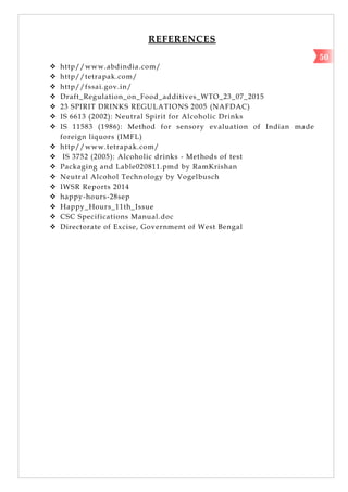 REFERENCES
 http//www.abdindia.com/
 http//tetrapak.com/
 http//fssai.gov.in/
 Draft_Regulation_on_Food_additives_WTO_23_07_2015
 23 SPIRIT DRINKS REGULATIONS 2005 (NAFDAC)
 IS 6613 (2002): Neutral Spirit for Alcoholic Drinks
 IS 11583 (1986): Method for sensory evaluation of Indian made
foreign liquors (IMFL)
 http//www.tetrapak.com/
 IS 3752 (2005): Alcoholic drinks - Methods of test
 Packaging and Lable020811.pmd by RamKrishan
 Neutral Alcohol Technology by Vogelbusch
 IWSR Reports 2014
 happy-hours-28sep
 Happy_Hours_11th_Issue
 CSC Specifications Manual.doc
 Directorate of Excise, Government of West Bengal
50
 