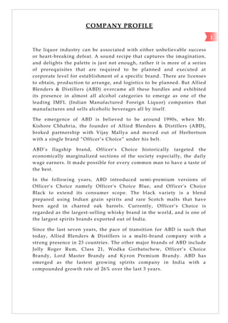 COMPANY PROFILE
The liquor industry can be associated with either unbelievable success
or heart-breaking defeat. A sound recipe that captures the imagination,
and delights the palette is just not enough, rather it is more of a series
of prerequisites that are required to be planned and executed at
corporate level for establishment of a specific brand. There are licenses
to obtain, production to arrange, and logistics to be planned. But Allied
Blenders & Distillers (ABD) overcame all these hurdles and exhibited
its presence in almost all alcohol categories to emerge as one of the
leading IMFL (Indian Manufactured Foreign Liquor) companies that
manufactures and sells alcoholic beverages all by itself.
The emergence of ABD is believed to be around 1990s, when Mr.
Kishore Chhabria, the founder of Allied Blenders & Distillers (ABD),
broked partnership with Vijay Mallya and moved out of Herbertson
with a single brand ―Officer‘s Choice‖ under his belt.
ABD‘s flagship brand, Officer's Choice historically targeted the
economically marginalized sections of the society especially, the daily
wage earners. It made possible for every common man to have a taste of
the best.
In the following years, ABD introduced semi-premium versions of
Officer's Choice namely Officer's Choice Blue, and Officer's Choice
Black to extend its consumer scope. The black variety is a blend
prepared using Indian grain spirits and rare Scotch malts that have
been aged in charred oak barrels. Currently, Officer‘s Choice is
regarded as the largest-selling whisky brand in the world, and is one of
the largest spirits brands exported out of India.
Since the last seven years, the pace of transition for ABD is such that
today, Allied Blenders & Distillers is a multi-brand company with a
strong presence in 23 countries. The other major brands of ABD include
Jolly Roger Rum, Class 21, Wodka Gorbatschow, Officer‘s Choice
Brandy, Lord Master Brandy and Kyron Premium Brandy. ABD has
emerged as the fastest growing spirits company in India with a
compounded growth rate of 26% over the last 3 years.
1
 