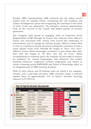 2
Besides, IMFL manufacturing, ABD ventured into the Indian snacks
market with its flagship brand, considering the rich tradition and
culture of Indigenous spices and recognizing the transition in the trend
of taste of the new generation. The initiative received appreciations
from all the sections of the society and helped greatly in revenue
generation.
The Company feels proud in engaging itself in Corporate Social
Responsibility (CSR) through its brands that reflected when Officer‘s
Choice was associated with ‗Salaam India Awards‘-the celebration of
extraordinary acts of courage by ordinary people. Officer‘s Choice Blue
is also on a mission to spread awareness among the consumers to take a
stand against social evils, through the slogan of ‗Raise Your Voice‘.
Officer‘s Choice Black encourages customers to give better than their
best with the slogan of ‗Be More than Big. Be Great.‘ While
accomplishing its corporate goals, the company do not forget to nurture
its workforce by various programmes and initiatives like culture
building initiatives, employees wellness programme and launch of
online e-learning portal-EMPOWER and Portal of Knowledge (pk2), as
an integrated part of ABD Learning Academy.
With 15 sales offices and 50 bottling units (of which 8 are company-
owned), and a pan-India presence, ABD currently enjoys a national
market share of approximately 11% in India‘s alcoholic beverage
industry in FY 2015-16.
 