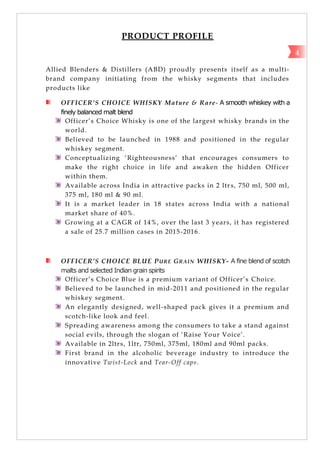 PRODUCT PROFILE
Allied Blenders & Distillers (ABD) proudly presents itself as a multi-
brand company initiating from the whisky segments that includes
products like
OFFICER’S CHOICE WHISKY Mature & Rare- A smooth whiskey with a
finely balanced malt blend
Officer‘s Choice Whisky is one of the largest whisky brands in the
world.
Believed to be launched in 1988 and positioned in the regular
whiskey segment.
Conceptualizing ‗Righteousness‘ that encourages consumers to
make the right choice in life and awaken the hidden Officer
within them.
Available across India in attractive packs in 2 ltrs, 750 ml, 500 ml,
375 ml, 180 ml & 90 ml.
It is a market leader in 18 states across India with a national
market share of 40%.
Growing at a CAGR of 14%, over the last 3 years, it has registered
a sale of 25.7 million cases in 2015-2016.
OFFICER’S CHOICE BLUE PURE GRAIN WHISKY- A fine blend of scotch
malts and selected Indian grain spirits
Officer‘s Choice Blue is a premium variant of Officer‘s Choice.
Believed to be launched in mid-2011 and positioned in the regular
whiskey segment.
An elegantly designed, well-shaped pack gives it a premium and
scotch-like look and feel.
Spreading awareness among the consumers to take a stand against
social evils, through the slogan of ‗Raise Your Voice‘.
Available in 2ltrs, 1ltr, 750ml, 375ml, 180ml and 90ml packs.
First brand in the alcoholic beverage industry to introduce the
innovative Twist-Lock and Tear-Off caps.
4
 