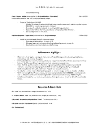 Lee E. Bond, PMP, ACP, ITIL (continued)
12598 Bent Bay Trail | Jacksonville, FL 32224 | 904.891.6488 | leebond.pmp@gmail.com
data/media mining.
Client Focused Media (Jacksonville,FL), Project Manager (Contractor) 2005 to 2006
Contracted to develop new self-sustainingrevenue stream.
 Projects:The JacksonvilleBUZZ
 Worked directly with national and local advertisers to create media platformproducingover
$150,000 in advertising revenue in first year.
 Oversaw all production aspects of monthly nightlife publication.
 Coordinated efforts of artists, advertisers, salespeople, and distributors.
 Led brand promotion initiatives.
Precision Response Corporation (Jacksonville,FL), Project Manager 1999 to 2003
 Projects:British Airways;Met Life Demutualization
 Oversaw daily operations for team of 30
 Managed team call volumes and maintained quality control standards.
 Coached team on new initiatives and efficiency.
Achievement Highlights:
 Effectively helped to plan and migrate from a Scrum Project Management methodology to a Kanban
methodology with minimal disruption
 Instituted and oversaw communication,schedulingand participation of charitableserviceopportunities
between WellAware and local organizationsto help grow corporateawareness
 Drove the high-quality completion of systems engineering, software/databasedevelopment and
enterprise-wide implementation projects for F500 clients including: PepsiCo,Tyson Foods,US
Foodservice,General Mills,CSX and Citizens Property and Casualty Insurance.
 To date, have perfect record of completing projects on or below budget and on or ahead of schedule.
 Whileoverseeing British Airways project,increased team production from $650,000 in monthly sales to
over $1.2M consistently whilemaintainingmonthly customer satisfaction rating of 97% or higher.
 Builtfinancial model for new business unitcreatingthe largestrevenue stream for Client Focused Media
to date.
Education & Credentials
BAS (GPA: 3.7), Florida StateCollege (Jacksonville,FL), 2012
AS in Digital Media (GPA: 3.6), Florida StateCollege (Jacksonville,FL), 2005
PMI-Project Management Professional (PMP), Current through 2018
PMI-Agile Certified Practitioner (ACP), Current through 2018
ITIL- (foundations)
 