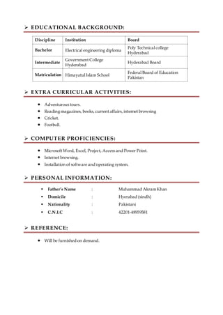  EDUCATIONAL BACKGROUND:
Discipline Institution Board
Bachelor Electrical engineering diploma
Poly Technical college
Hyderabad
Intermediate
Government College
Hyderabad
Hyderabad Board
Matriculation Himayatul Islam School
Federal Board of Education
Pakistan
 EXTRA CURRICULAR ACTIVITIES:
 Adventurous tours.
 Reading magazines, books, current affairs, internet browsing
 Cricket.
 Football.
 COMPUTER PROFICIENCIES:
 Microsoft Word, Excel, Project, Access and Power Point.
 Internet browsing.
 Installation of software and operating system.
 PERSONAL INFORMATION:
 Father’s Name : Muhammad Akram Khan
 Domicile : Hyerabad (sindh)
 Nationality : Pakistani
 C.N.I.C : 42201-48959581
 REFERENCE:
 Will be furnished on demand.
 
