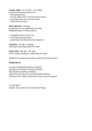 Security Officer 10-12-1999 -- 14-11-2000
Imperial Suites Hotel Dubai, U.A.E
-- Patrollingthefloor.
-- Security office and T.V camera monitor duties.
-- Checking the fire alarm andfire panel.
-- Lobby Security Duties
Sales Supervisor Feb 1999
Taj Agency Pvt. Ltd. Hyderabad, A.P, India
Wholesale dealers in FMCG products
-- Managing a team of sales man
-- achieving quarterly targets
-- preparing achievable and sales projections
Proprietor Jan 1996 -- on going
Saif Supermarket Hyderabad, AP, India
Indoor Sales May 1992 -- Dec 1994
Al Kef Textiles Trading Est., Hyderabad, AP, India
Retailers of cosmetics, perfumery, watches & fashion Jewellry
OTHER SKILLS:
Security in Hospitality Industry Certificate.
Emergency Procedures Training Certificate.
Basic Health and Safety Certificate.
Departmental Team focus and team Build Certificate.
Proficient in Ms- Office, Word, Power Point, Internet Explorer.
Languages
English, Urdu, Hindi, Basic in Arabic and Telugu.
 