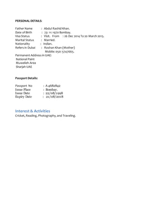 PERSONAL DETAILS:
Father Name : Abdul Rashid Khan.
Date of Birth : 23: 11: 1970 Bombay.
Visa Status : Visit. From : 26 Dec 2014 To 20 March 2015.
Marital Status : Married.
Nationality : Indian.
Refers in Dubai : Roshan Khan (Mother)
Mobile: 050: 5747665.
Permanent Address in UAE:
National Paint
Muweileh Area
Sharjah UAE
Passport Details:
Passport No : A 4682842
Issue Place : Bombay.
Issue Date : 22/08/1998
Expiry Date : 21/08/2018
Interest & Activities
Cricket, Reading, Photography, and Traveling.
 