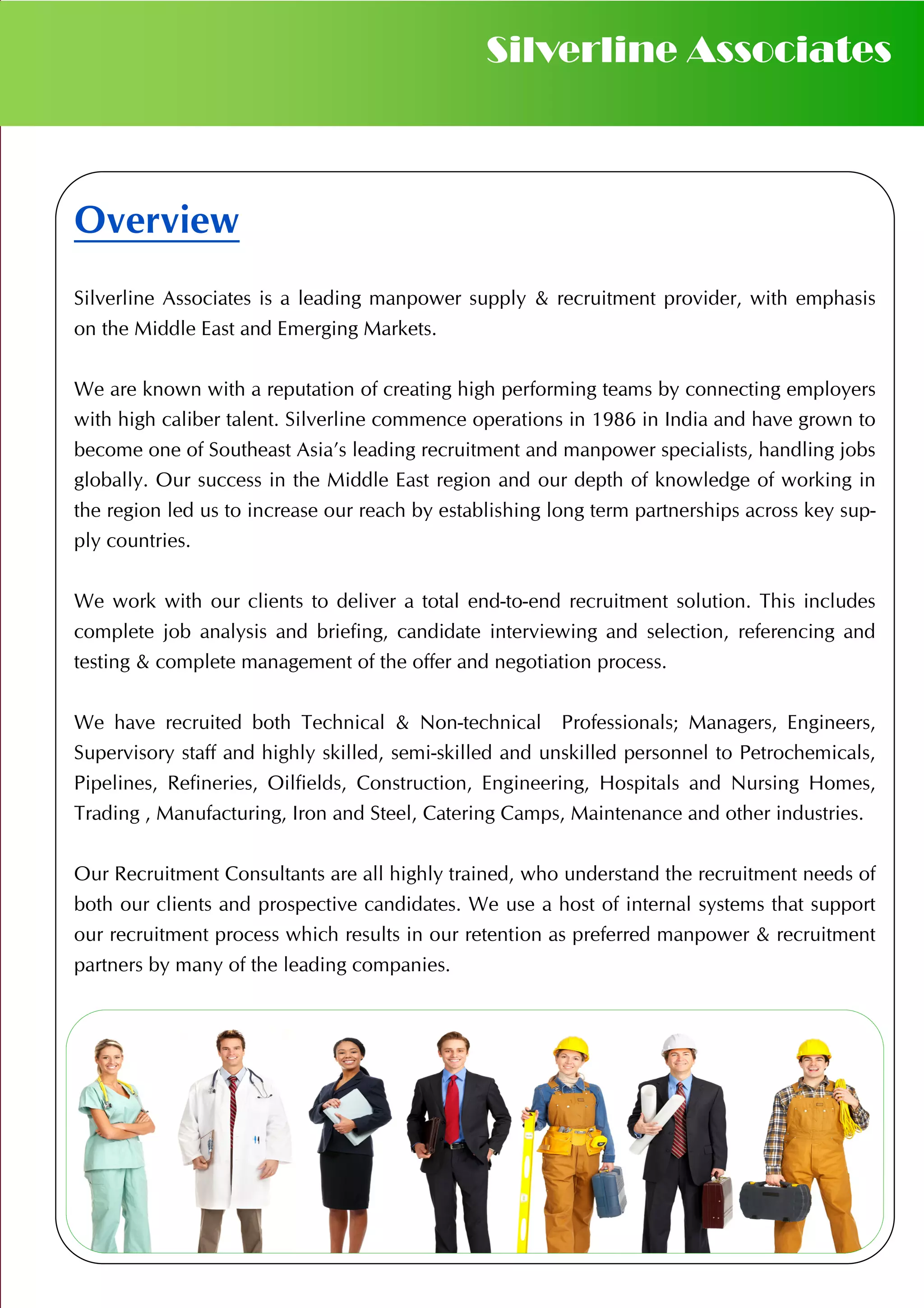Overview
Silverline Associates is a leading manpower supply & recruitment provider, with emphasis
on the Middle East and Emerging Markets.
We are known with a reputation of creating high performing teams by connecting employers
with high caliber talent. Silverline commence operations in 1986 in India and have grown to
become one of Southeast Asia’s leading recruitment and manpower specialists, handling jobs
globally. Our success in the Middle East region and our depth of knowledge of working in
the region led us to increase our reach by establishing long term partnerships across key sup-
ply countries.
We work with our clients to deliver a total end-to-end recruitment solution. This includes
complete job analysis and briefing, candidate interviewing and selection, referencing and
testing & complete management of the offer and negotiation process.
We have recruited both Technical & Non-technical Professionals; Managers, Engineers,
Supervisory staff and highly skilled, semi-skilled and unskilled personnel to Petrochemicals,
Pipelines, Refineries, Oilfields, Construction, Engineering, Hospitals and Nursing Homes,
Trading , Manufacturing, Iron and Steel, Catering Camps, Maintenance and other industries.
Our Recruitment Consultants are all highly trained, who understand the recruitment needs of
both our clients and prospective candidates. We use a host of internal systems that support
our recruitment process which results in our retention as preferred manpower & recruitment
partners by many of the leading companies.
Silverline Associates
 