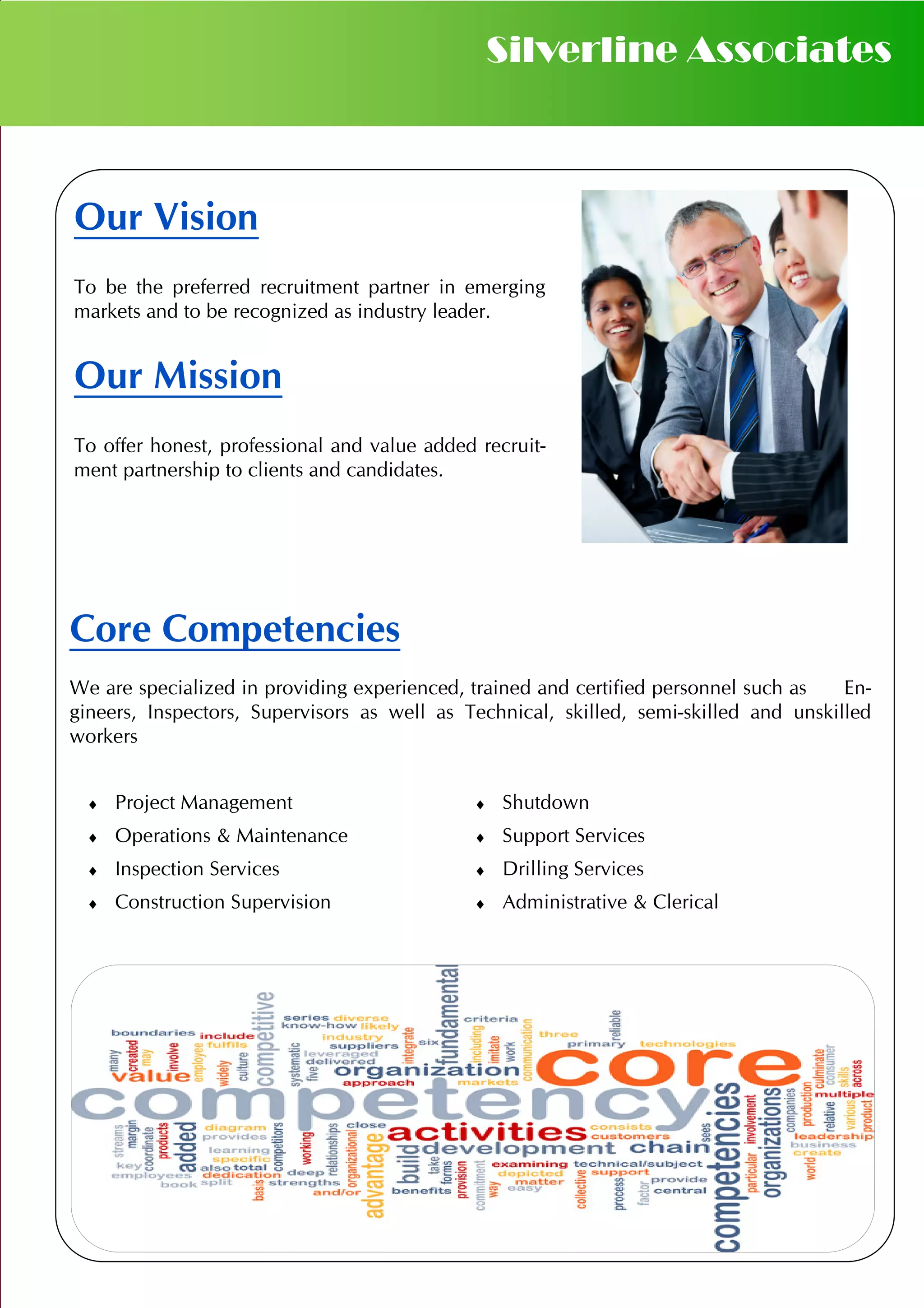 Our Vision
To be the preferred recruitment partner in emerging
markets and to be recognized as industry leader.
Our Mission
To offer honest, professional and value added recruit-
ment partnership to clients and candidates.
Core Competencies
We are specialized in providing experienced, trained and certified personnel such as En-
gineers, Inspectors, Supervisors as well as Technical, skilled, semi-skilled and unskilled
workers
Silverline Associates
♦ Project Management ♦ Shutdown
♦ Operations & Maintenance ♦ Support Services
♦ Inspection Services ♦ Drilling Services
♦ Construction Supervision ♦ Administrative & Clerical
 