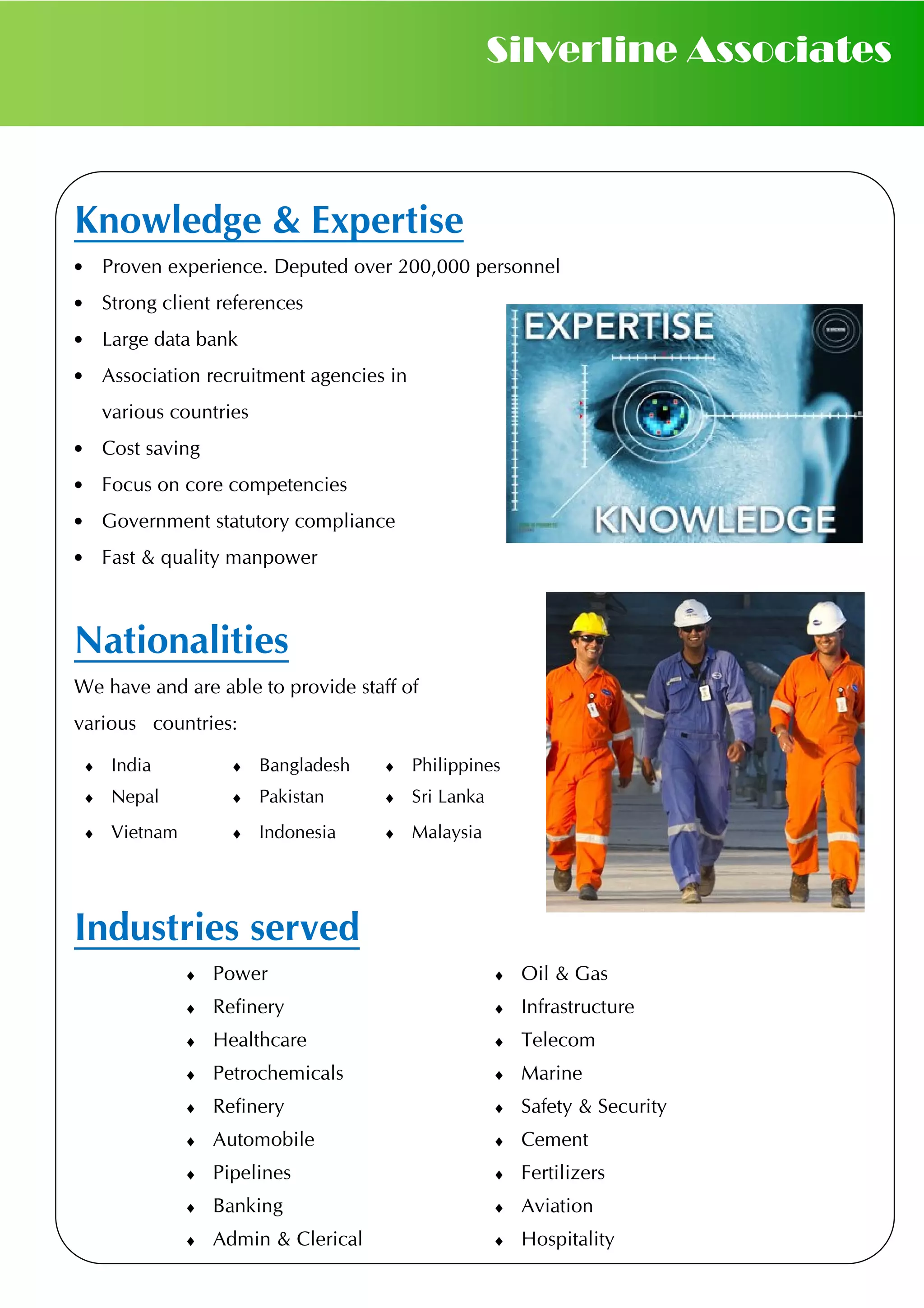 Knowledge & Expertise
• Proven experience. Deputed over 200,000 personnel
• Strong client references
• Large data bank
• Association recruitment agencies in
various countries
• Cost saving
• Focus on core competencies
• Government statutory compliance
• Fast & quality manpower
Nationalities
We have and are able to provide staff of
various countries:
Industries served
♦ India ♦ Bangladesh ♦ Philippines
♦ Nepal ♦ Pakistan ♦ Sri Lanka
♦ Vietnam ♦ Indonesia ♦ Malaysia
Silverline Associates
♦ Power ♦ Oil & Gas
♦ Refinery ♦ Infrastructure
♦ Healthcare ♦ Telecom
♦ Petrochemicals ♦ Marine
♦ Refinery ♦ Safety & Security
♦ Automobile ♦ Cement
♦ Pipelines ♦ Fertilizers
♦ Banking ♦ Aviation
♦ Admin & Clerical ♦ Hospitality
 