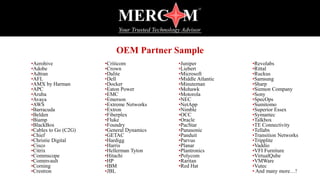 OEM Partner Sample
•Aerohive
•Adobe
•Adtran
•AFL
•AMX by Harman
•APC
•Aruba
•Avaya
•AWS
•Barracuda
•Belden
•Biamp
•BlackBox
•Cables to Go (C2G)
•Chief
•Christie Digital
•Cisco
•Citrix
•Commscope
•Commvault
•Corning
•Crestron
•Criticom
•Crown
•Dalite
•Dell
•Docker
•Eaton Power
•EMC
•Emerson
•Extreme Networks
•Extron
•Fiberplex
•Fluke
•Foundry
•General Dynamics
•GETAC
•Hardigg
•Harris
•Hellerman Tyton
•Hitachi
•HP
•IBM
•JBL
•Juniper
•Liebert
•Microsoft
•Middle Atlantic
•Minuteman
•Mohawk
•Motorola
•NEC
•NetApp
•Nimble
•OCC
•Oracle
•PacStar
•Panasonic
•Panduit
•Parvus
•Planar
•Plantronics
•Polycom
•Raritan
•Red Hat
•Revolabs
•Rittal
•Ruckus
•Samsung
•Sharp
•Siemon Company
•Sony
•SpecOps
•Sumitomo
•Superior Essex
•Symantec
•Talkbox
•TE Connectivity
•Tellabs
•Transition Networks
•Tripplite
•Vaddio
•VFI Furniture
•VirtualQube
•VMWare
•Vutec
• And many more…!
 