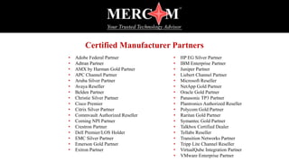 Certified Manufacturer Partners
• Adobe Federal Partner
• Adtran Partner
• AMX by Harman Gold Partner
• APC Channel Partner
• Aruba Silver Partner
• Avaya Reseller
• Belden Partner
• Christie Silver Partner
• Cisco Premier
• Citrix Silver Partner
• Commvault Authorized Reseller
• Corning NPI Partner
• Crestron Partner
• Dell Premier/LOS Holder
• EMC Silver Partner
• Emerson Gold Partner
• Extron Partner
• HP EG Silver Partner
• IBM Enterprise Partner
• Juniper Partner
• Liebert Channel Partner
• Microsoft Reseller
• NetApp Gold Partner
• Oracle Gold Partner
• Panasonic TP3 Partner
• Plantronics Authorized Reseller
• Polycom Gold Partner
• Raritan Gold Partner
• Symantec Gold Partner
• Talkbox Certified Dealer
• Tellabs Reseller
• Transition Networks Partner
• Tripp Lite Channel Reseller
• VirtualQube Integration Partner
• VMware Enterprise Partner
 