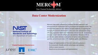 Mercom’s data center infrastructure solutions introduce innovative and
advanced network architectures for its government and enterprise clients. The
advanced data center not only reduces cost and complexity of acquiring and
managing the network infrastructure, it also saves time and increases energy
efficiency required to deploy new applications and services. By incorporating
emerging “green” network technologies and solutions, Mercom is able to
provide data center solutions to enterprises of various sizes, government
agencies, and service providers, with simplicity, agility, and efficiency.
• Design and implementation of innovative network architectures
• Environmentally friendly network technologies and solutions
• Ability to meter resources
• Shared services development and implementation
Data Center Modernization
Original Equipment Manufacturers
 