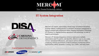 Mercom’s IT experts, representing a broad range of technical disciplines,
leverage industry-leading practices in program and project management to
help government and commercial clients integrate Information Technology
(IT) Systems by aligning business operations with technology in order to
improve performance.
Mercom’s IT Systems Integration solutions reach across multiple
organizations and IT systems, and identifies effective ways to save costs,
increase operational efficiencies, and improve service delivery while
complying with the government’s Federal Enterprise Architecture (FEA)
requirements.(AWS), Symantec, Corning, Tyco, JDSU, and many more.
Original Equipment Manufacturers
IT System Integration
 