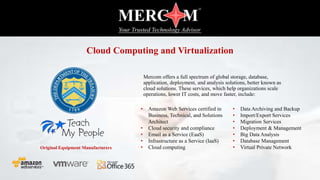 Mercom offers a full spectrum of global storage, database,
application, deployment, and analysis solutions, better known as
cloud solutions. These services, which help organizations scale
operations, lower IT costs, and move faster, include:
• Data Archiving and Backup
• Import/Export Services
• Migration Services
• Deployment & Management
• Big Data Analysis
• Database Management
• Virtual Private Network
• Amazon Web Services certified in
Business, Technical, and Solutions
Architect
• Cloud security and compliance
• Email as a Service (EaaS)
• Infrastructure as a Service (IaaS)
• Cloud computingOriginal Equipment Manufacturers
Cloud Computing and Virtualization
 