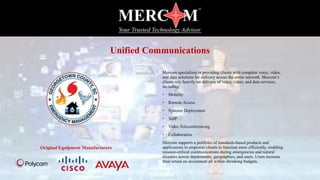 Mercom specializes in providing clients with complete voice, video,
and data solutions for delivery across the entire network. Mercom’s
clients rely heavily on delivery of voice, video, and data services,
including:
• Mobility
• Remote Access
• Systems Deployment
• VoIP
• Video Teleconferencing
• Collaboration
Mercom supports a portfolio of standards-based products and
applications to empower clients to function more efficiently, enabling
mission-critical communications during emergencies and natural
disasters across departments, geographies, and users. Users increase
their return on investment all within shrinking budgets.
Original Equipment Manufacturers
Unified Communications
 