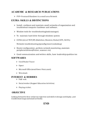 ACADEMIC & RESEARCH PUBLICATIONS
 FYP= Femtocell Handover in a small area Network
EXTRA SKILLS & DISTINCTIONS
 Install, configure and maintain small networks of organization and
troubleshoot computer hardware and software.
 Window tools for troubleshooting(task manager)
 To maintain hard drive through windows system
 CCNA (L2,L3 TCP/IP) (Switches; Routers; Hubs;CAT5, RJ45;)
Network troubleshooting (ipconfig;tracert;nslookup)
 Router configuration ,perform network monitoring ,maintain
peripheral devices(Printer, scanner etc)
 Good communication and written skills, have leadership qualities too
SOFTWARES
 Used Packet Tracer
 Opnet
 Microsoft Office(word Power Point,excel)
 Wireshark
INTEREST & HOBBIES
 Field work
 Social worker (Support Education Activities)
 Playing cricket.
OBJECTIVE
Looking forward to best utilize my expertise and skills to design and deploy ,and
troubleshoot large and small networks
END
 