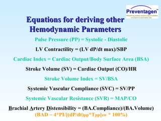 Equations for deriving otherEquations for deriving other
Hemodynamic ParametersHemodynamic Parameters
Pulse Pressure (PP) = Systolic - Diastolic
LV Contractility = (LV dP/dt max)/SBP
Cardiac Index = Cardiac Output/Body Surface Area (BSA)
Stroke Volume (SV) = Cardiac Output (CO)/HR
Stroke Volume Index = SV/BSA
Systemic Vascular Compliance (SVC) = SV/PP
Systemic Vascular Resistance (SVR) = MAP/CO
Brachial Artery Distensibility = (BA.Compliance)/(BA.Volume)
(BAD ~ 4*PI/[(dP/dt)pp*Tpp]sw * 100%)
 
