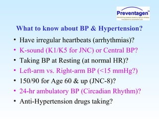 What to know about BP & Hypertension?
• Have irregular heartbeats (arrhythmias)?
• K-sound (K1/K5 for JNC) or Central BP?
• Taking BP at Resting (at normal HR)?
• Left-arm vs. Right-arm BP (<15 mmHg?)
• 150/90 for Age 60 & up (JNC-8)?
• 24-hr ambulatory BP (Circadian Rhythm)?
• Anti-Hypertension drugs taking?
 