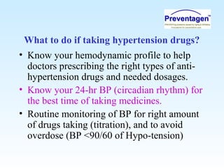 What to do if taking hypertension drugs?
• Know your hemodynamic profile to help
doctors prescribing the right types of anti-
hypertension drugs and needed dosages.
• Know your 24-hr BP (circadian rhythm) for
the best time of taking medicines.
• Routine monitoring of BP for right amount
of drugs taking (titration), and to avoid
overdose (BP <90/60 of Hypo-tension)
 