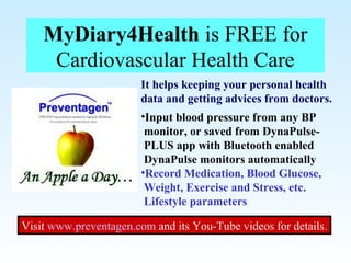 MyDiary4Health is FREE for
Cardiovascular Health Care
It helps keeping your personal health
data and getting advices from doctors.
•Input blood pressure from any BP
monitor, or saved from DynaPulse-
PLUS app with Bluetooth enabled
DynaPulse monitors automatically
•Record Medication, Blood Glucose,
Weight, Exercise and Stress, etc.
Lifestyle parameters
Visit www.preventagen.com and its You-Tube videos for details.
 