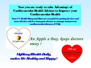 Now you are ready to take Advantage of
CardiovascularHealth Advisorto Improve your
CardiovascularHealth
YourCV HealthDiaryandDataareessential forgettingthebest and
most effectiveadvices fromyourdoctors to manageandprevent
cardiovasculardiseases (CVD).
An Apple a Day, keeps doctors
away !
MyDiary4HealthDaily,
makes lifeHealthyandHappy!
 