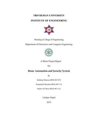 TRIVHUBAN UNIVERSITY
INSTITUTE OF ENGINEERING
Himalaya College of Engineering
Department of Electronics and Computer Engineering
A Minor Project Report
On
Home Automation and Security System
By
Kuldeep Sharma (BEX-067-07)
Puspanjali Shrestha (BEX-067-11)
Rajim Ali Miya (BEX-067-12)
Lalitpur Nepal
2013
TRIVHUBAN UNIVERSITY
INSTITUTE OF ENGINEERING
Himalaya College of Engineering
Department of Electronics and Computer Engineering
A Minor Project Report
On
Home Automation and Security System
By
Kuldeep Sharma (BEX-067-07)
Puspanjali Shrestha (BEX-067-11)
Rajim Ali Miya (BEX-067-12)
Lalitpur Nepal
2013
TRIVHUBAN UNIVERSITY
INSTITUTE OF ENGINEERING
Himalaya College of Engineering
Department of Electronics and Computer Engineering
A Minor Project Report
On
Home Automation and Security System
By
Kuldeep Sharma (BEX-067-07)
Puspanjali Shrestha (BEX-067-11)
Rajim Ali Miya (BEX-067-12)
Lalitpur Nepal
2013
 