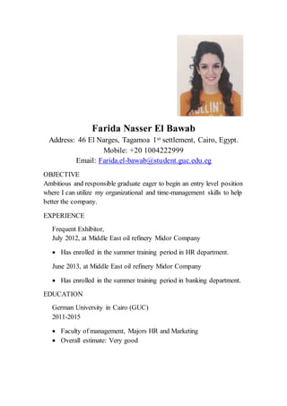 Farida Nasser El Bawab
Address: 46 El Narges, Tagamoa 1st settlement, Cairo, Egypt.
Mobile: +20 1004222999
Email: Farida.el-bawab@student.guc.edu.eg
OBJECTIVE
Ambitious and responsible graduate eager to begin an entry level position
where I can utilize my organizational and time-management skills to help
better the company.
EXPERIENCE
Frequent Exhibitor,
July 2012, at Middle East oil refinery Midor Company
 Has enrolled in the summer training period in HR department.
June 2013, at Middle East oil refinery Midor Company
 Has enrolled in the summer training period in banking department.
EDUCATION
German University in Cairo (GUC)
2011-2015
 Faculty of management, Majors HR and Marketing
 Overall estimate: Very good
 