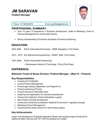 JM SARAVAN
Product Manager
Phone: +91 9944934272 - Email: goodlinkjs@gmail.com
PROFFESIONAL SUMMARY:
• Over 16 years of experience in Business Development, Sales & Marketing, Event &
Channel Management for Automobile Industry
• Strong understanding of Customer perception & Product positioning.
EDUCATION:
2004 -2006 M.B.A (International Business) – IBMR, Bangalore ( First Class)
2012 – 2013 B.E (Mechanical Engineering) – KSIMT, Delhi (First Class)
1997–2000 D.M.E (Automobile Engineering)
– Seshasayee Institute of Technology, Trichy (First Class)
EXPERIENCE:
Mahindra Trucks & Buses Division: Product Manager - (May’15 – Present)
Key Responsibilities:
• Increase the Profitability
• Current Product Management
• Product gap analysis (Application and Segment ‘s)
• Product positioning (Pricing)
• Product training to Field Sales team
• Exploring new applications for business development
• Government Institution Tender participation support
• New Product Concept development
• Continuous monitoring Competition/ Safety & Environment / regulatory change
• Marketing & Event Management
• Customized Bus Body solution for retail market support
Key Achievements:
Lead in the development of Special Application Buses with existing range of products for
additional Sales Volumes with CFT with the existing bus models.
 