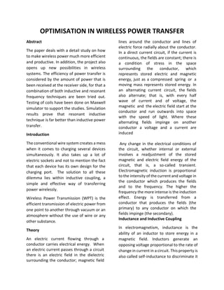 OPTIMISATION IN WIRELESS POWER TRANSFER
Abstract
The paper deals with a detail study on how
to make wireless power much more efficient
and productive. In addition, the project also
opens up new possibilities in wireless
systems. The efficiency of power transfer is
considered by the amount of power that is
been received at the receiver side, for that a
combination of both inductive and resonant
frequency techniques are been tried out.
Testing of coils have been done on Maxwell
simulator to support the studies. Simulation
results prove that resonant inductive
technique is far better than inductive power
transfer.
Introduction
The conventional wire system creates a mess
when it comes to charging several devices
simultaneously. It also takes up a lot of
electric sockets and not to mention the fact
that each device has its own design for the
charging port. The solution to all these
dilemma lies within inductive coupling, a
simple and effective way of transferring
power wirelessly.
Wireless Power Transmission (WPT) is the
efficient transmission of electric power from
one point to another through vacuum or an
atmosphere without the use of wire or any
other substance.
Theory
An electric current flowing through a
conductor carries electrical energy. When
an electric current passes through a circuit
there is an electric field in the dielectric
surrounding the conductor; magnetic field
lines around the conductor and lines of
electric force radially about the conductor.
In a direct current circuit, if the current is
continuous, the fields are constant; there is
a condition of stress in the space
surrounding the conductor, which
represents stored electric and magnetic
energy, just as a compressed spring or a
moving mass represents stored energy. In
an alternating current circuit, the fields
also alternate; that is, with every half
wave of current and of voltage, the
magnetic and the electric field start at the
conductor and run outwards into space
with the speed of light. Where these
alternating fields impinge on another
conductor a voltage and a current are
induced
Any change in the electrical conditions of
the circuit, whether internal or external
involves a readjustment of the stored
magnetic and electric field energy of the
circuit, that is, a so-called transient.
Electromagnetic induction is proportional
to the intensity of the current and voltage in
the conductor which produces the fields
and to the frequency. The higher the
frequency the more intense is the induction
effect. Energy is transferred from a
conductor that produces the fields (the
primary) to any conductor on which the
fields impinge (the secondary).
Inductance and Inductive Coupling
In electromagnetism, inductance is the
ability of an inductor to store energy in a
magnetic field. Inductors generate an
opposing voltage proportional to the rate of
change in current in a circuit. This property is
also called self-inductance to discriminate it
 
