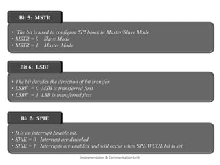 • The bit is used to configure SPI block in Master/Slave Mode
• MSTR = 0 Slave Mode
• MSTR = 1 Master Mode
Bit 5: MSTR
• The bit decides the direction of bit transfer
• LSBF = 0 MSB is transferred first
• LSBF = 1 LSB is transferred first
Bit 6: LSBF
• It is an interrupt Enable bit,
• SPIE = 0 Interrupt are disabled
• SPIE = 1 Interrupts are enabled and will occur when SPI/ WCOL bit is set
Bit 7: SPIE
Instrumentation & Communication Unit
 