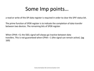 Some Imp points…
a read or write of the SPI data register is required in order to clear the SPIF status bit.
The prime function of SPSR register is to indicate the completion of data transfer
between two devices. The remaining bits of SPSR register
When CPHA = 0, the SSEL signal will always go inactive between data
transfers. This is not guaranteed when CPHA = 1 (the signal can remain active). (pg
169)
Instrumentation & Communication Unit
 