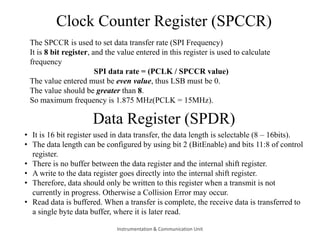 Clock Counter Register (SPCCR)
The SPCCR is used to set data transfer rate (SPI Frequency)
It is 8 bit register, and the value entered in this register is used to calculate
frequency
SPI data rate = (PCLK / SPCCR value)
The value entered must be even value, thus LSB must be 0.
The value should be greater than 8.
So maximum frequency is 1.875 MHz(PCLK = 15MHz).
Data Register (SPDR)
• It is 16 bit register used in data transfer, the data length is selectable (8 – 16bits).
• The data length can be configured by using bit 2 (BitEnable) and bits 11:8 of control
register.
• There is no buffer between the data register and the internal shift register.
• A write to the data register goes directly into the internal shift register.
• Therefore, data should only be written to this register when a transmit is not
currently in progress. Otherwise a Collision Error may occur.
• Read data is buffered. When a transfer is complete, the receive data is transferred to
a single byte data buffer, where it is later read.
Instrumentation & Communication Unit
 