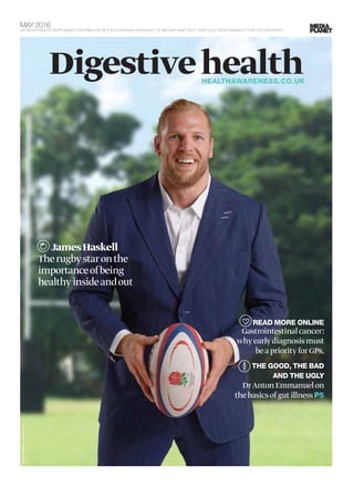 MAY 2016
AN INDEPENDENT SUPPLEMENT DISTRIBUTED IN THE GUARDIAN ON BEHALF OF MEDIAPLANET WHO TAKE SOLE RESPONSIBILITY FOR ITS CONTENTS
DigestivehealthHEALTHAWARENESS.CO.UK
JamesHaskell
Therugbystaronthe
importanceofbeing
healthyinsideandout
READ MORE ONLINE
Gastrointestinalcancer:
whyearlydiagnosismust
beapriorityforGPs.
THE GOOD, THE BAD
AND THE UGLY
DrAntonEmmanuelon
thebasicsofgutillnessP5
PHOTO:BOWELCANCERUK
 