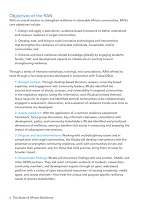 6 The State of African Resilience
Objectives of the RAN
With an overall mission to strengthen resilience in vulnerable African communities, RAN’s
core objectives include:
1. Design and apply a data-driven, evidence-based framework to better understand
and measure resilience in target communities;
2. Develop, test, and bring to scale innovative technologies and interventions 	
that strengthen the resilience of vulnerable individuals, households, and/or 		
communities; and
3. Enhance and share resilience-related knowledge globally by engaging students,
faculty, staff, and development experts to collaborate on working toward
strengthening resilience.
Through a series of intensive workshops, trainings, and consultations, RAN refined its
tools through a four-step process developed in conjunction with Tulane/DRLA.
1. Analyze context: Through desktop-based literature reviews, university-based 	
expertise, and engagement with community leaders, RILabs identified the 		
sources and nature of shocks, stresses, and vulnerability in targeted communities
in the respective regions. Using this information, each RILab prioritized thematic
focus issues for its region and identified sentinel communities to be collaboratively
engaged in assessment, observation, and evaluation of resilience trends over time as
interventions are developed.
2. Assess resilience: With the application of a common resilience assessment
framework, focus group discussions, key informant interviews, consultation with
development, policy, and community stakeholders, RILabs identified and prioritized
dimensions of resilience, setting a baseline that assists in measuring and assessing the
impact of subsequent interventions.
3. Propose and test interventions: Working with multidisciplinary teams and in
consultation with target communities, the RILabs will develop interventions with the
potential to strengthen community resilience, work with communities to test and
evaluate their potential, and, for those that hold promise, bring them to scale for
broader impact.
4. Disseminate findings: RILabs will share their findings with one another, USAID, and
other HESN partners. They will reach a broader audience of students, researchers,
community members, and development experts through an open, web-based
platform with a variety of open educational resources—of varying complexity, media
types, and access channels—that meet the unique and purpose-specific resilience
needs of diverse stakeholders.
 