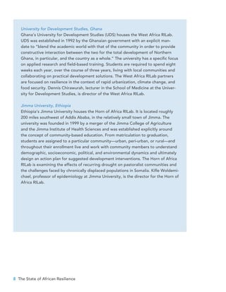 8 The State of African Resilience
University for Development Studies, Ghana
Ghana’s University for Development Studies (UDS) houses the West Africa RILab.
UDS was established in 1992 by the Ghanaian government with an explicit man-
date to “blend the academic world with that of the community in order to provide
constructive interaction between the two for the total development of Northern
Ghana, in particular, and the country as a whole.” The university has a specific focus
on applied research and field-based training. Students are required to spend eight
weeks each year, over the course of three years, living with local communities and
collaborating on practical development solutions. The West Africa RILab partners
are focused on resilience in the context of rapid urbanization, climate change, and
food security. Dennis Chirawurah, lecturer in the School of Medicine at the Univer-
sity for Development Studies, is director of the West Africa RILab.
Jimma University, Ethiopia
Ethiopia’s Jimma University houses the Horn of Africa RILab. It is located roughly
200 miles southwest of Addis Ababa, in the relatively small town of Jimma. The
university was founded in 1999 by a merger of the Jimma College of Agriculture
and the Jimma Institute of Health Sciences and was established explicitly around
the concept of community-based education. From matriculation to graduation,
students are assigned to a particular community—urban, peri-urban, or rural—and
throughout their enrollment live and work with community members to understand
demographic, socioeconomic, political, and environmental dynamics and ultimately
design an action plan for suggested development interventions. The Horn of Africa
RILab is examining the effects of recurring drought on pastoralist communities and
the challenges faced by chronically displaced populations in Somalia. Kifle Woldemi-
chael, professor of epidemiology at Jimma University, is the director for the Horn of
Africa RILab.
 