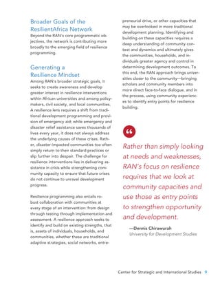 Center for Strategic and International Studies 9
preneurial drive, or other capacities that
may be overlooked in more traditional
development planning. Identifying and
building on these capacities requires a
deep understanding of community con-
text and dynamics and ultimately gives
the communities, households, and in-
dividuals greater agency and control in
determining development outcomes. To
this end, the RAN approach brings univer-
sities closer to the community—bringing
scholars and community members into
more direct face-to-face dialogue, and in
the process, using community experienc-
es to identify entry points for resilience
building.
Rather than simply looking
at needs and weaknesses,
RAN’s focus on resilience
requires that we look at
community capacities and
use those as entry points
to strengthen opportunity
and development.
—Dennis Chirawurah
University for Development Studies
“
Broader Goals of the
ResilientAfrica Network
Beyond the RAN’s core programmatic ob-
jectives, the network is contributing more
broadly to the emerging field of resilience
programming.
Generating a
Resilience Mindset
Among RAN’s broader strategic goals, it
seeks to create awareness and develop
greater interest in resilience interventions
within African universities and among policy-
makers, civil society, and local communities.
A resilience lens requires a shift from tradi-
tional development programming and provi-
sion of emergency aid; while emergency and
disaster relief assistance saves thousands of
lives every year, it does not always address
the underlying causes of these crises. Rath-
er, disaster-impacted communities too often
simply return to their standard practices or
slip further into despair. The challenge for
resilience interventions lies in delivering as-
sistance in crisis while strengthening com-
munity capacity to ensure that future crises
do not continue to unravel development
progress.
Resilience programming also entails ro-
bust collaboration with communities at
every stage of an intervention: from design
through testing through implementation and
assessment. A resilience approach seeks to
identify and build on existing strengths, that
is, assets of individuals, households, and
communities, whether these are traditional
adaptive strategies, social networks, entre-
 