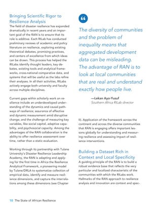 10 The State of African Resilience
Bringing Scientific Rigor to
Resilience Analysis
The field of disaster resilience has expanded
dramatically in recent years and an impor-
tant goal of the RAN is to ensure that its
role is additive. Each RILab has conducted
preliminary reviews of academic and policy
literature on resilience, exploring existing
theoretical debates, promising practices,
and centers of excellence from which ideas
can be drawn. This process has helped the
RILabs identify thought leaders, key de-
bates, existing tools and analytical frame-
works, cross-national comparative data, and
systems that will be useful as the labs refine
their analyses. In all their activities, RILabs
actively engage both university and faculty
across multiple disciplines.
Current gaps within scholarly work on re-
silience include an underdeveloped under-
standing of the dynamics and causal path-
ways of resilience; assurance of effective
and dynamic measurement amid disruptive
change; and the challenge of measuring key
variables, like social capital, adaptive capa-
bility, and psychosocial capacity. Among the
advantages of the RAN collaboration is the
ability to offer resilience assessment over
time, rather than a static evaluation.
Working through its partnership with Tulane
University’s Disaster Resilience Leadership
Academy, the RAN is adapting and apply-
ing for the first time in Africa the Resilience
Analytical Framework, a pioneering model
by Tulane/DRLA to systematize collection of
empirical data, identify and measure resil-
ience dimensions, and capture the interrela-
tions among these dimensions (see Chapter
II). Application of the framework across the
continent and across the diverse communities
that RAN is engaging offers important les-
sons globally for understanding and measur-
ing resilience and assessing impact of resil-
ience interventions.
Building a Dataset Rich in
Context and Local Specificity
A guiding principle of the RAN is to build a
robust evidence base that reflects the very
particular and localized characteristic of the
communities with which the RILabs work.
Hallmarks of the RAN approach to resilience
analysis and innovation are context and spec-
The diversity of communities
and the problem of
inequality means that
aggregated development
data can be misleading.
The advantage of RAN is to
look at local communities
that are real and understand
exactly how people live.
—Lekan Ayo-Yusuf
Southern Africa RILab director
“
 